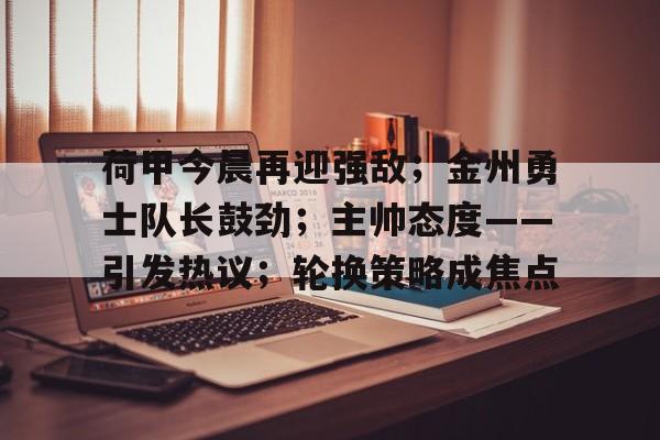 九游体育-荷甲今晨再迎强敌；金州勇士队长鼓劲；主帅态度——引发热议；轮换策略成焦点的简单介绍