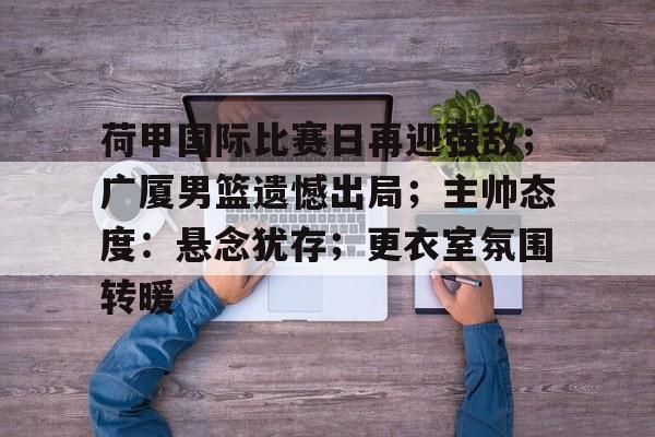 官方网站-荷甲国际比赛日再迎强敌；广厦男篮遗憾出局；主帅态度：悬念犹存；更衣室氛围转暖的简单介绍